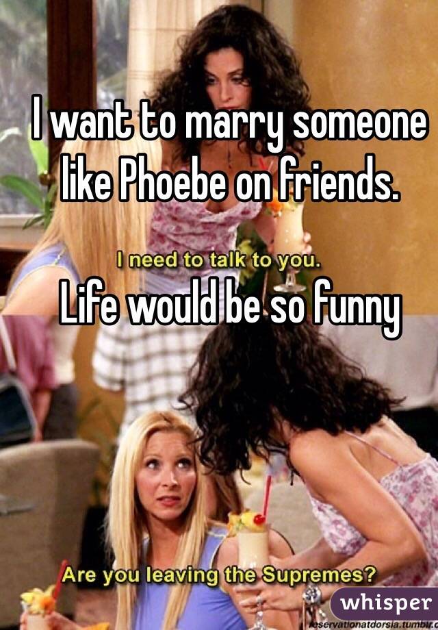 I want to marry someone like Phoebe on friends.

Life would be so funny