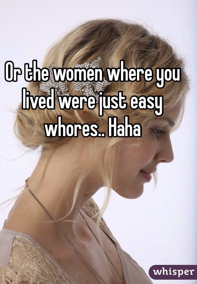 Or the women where you lived were just easy whores.. Haha 
