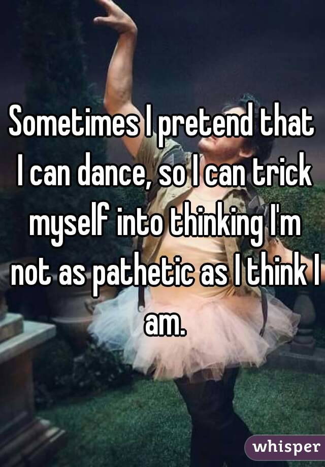 Sometimes I pretend that I can dance, so I can trick myself into thinking I'm not as pathetic as I think I am.