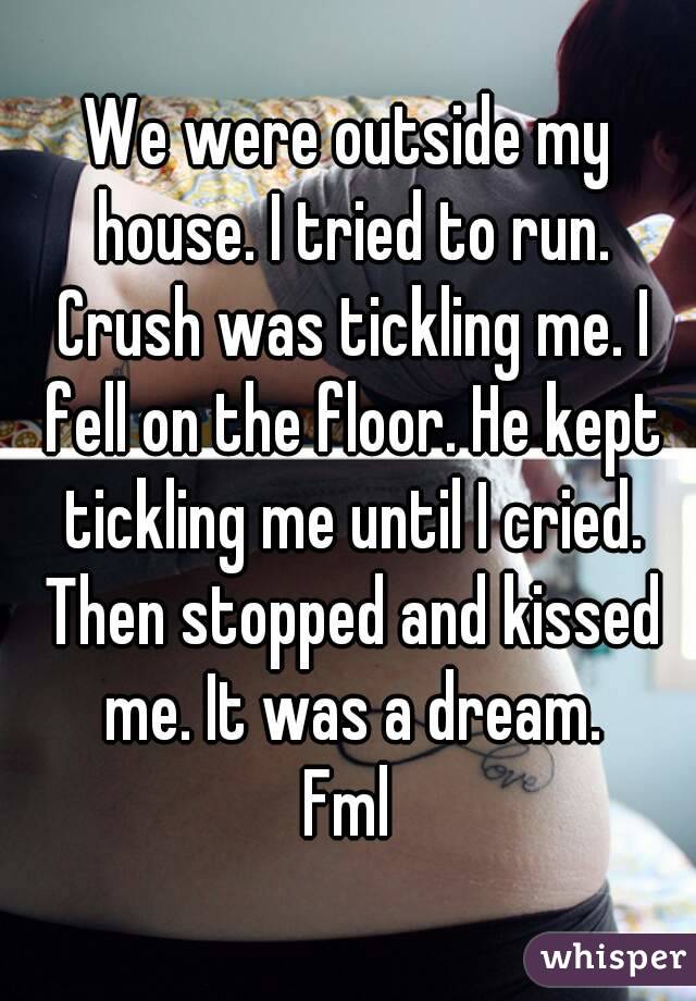 We were outside my house. I tried to run. Crush was tickling me. I fell on the floor. He kept tickling me until I cried. Then stopped and kissed me. It was a dream.
Fml