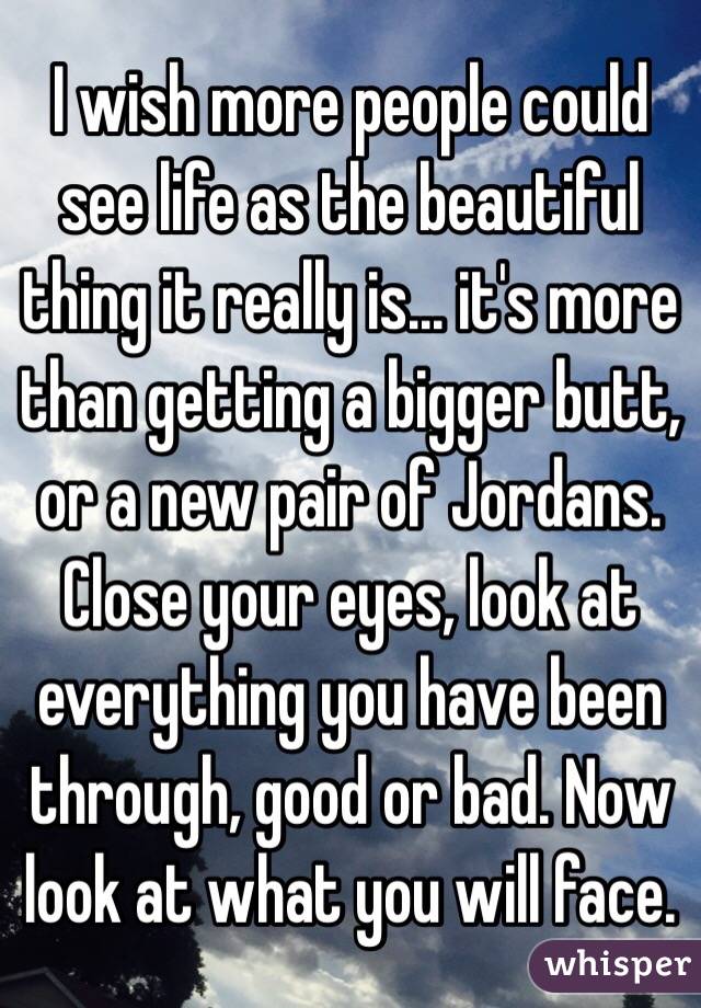 I wish more people could see life as the beautiful thing it really is... it's more than getting a bigger butt, or a new pair of Jordans. Close your eyes, look at everything you have been through, good or bad. Now look at what you will face.