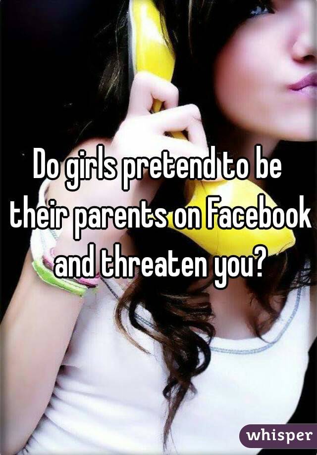 Do girls pretend to be their parents on Facebook and threaten you?