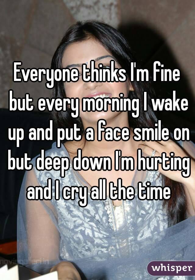 Everyone thinks I'm fine but every morning I wake up and put a face smile on but deep down I'm hurting and I cry all the time