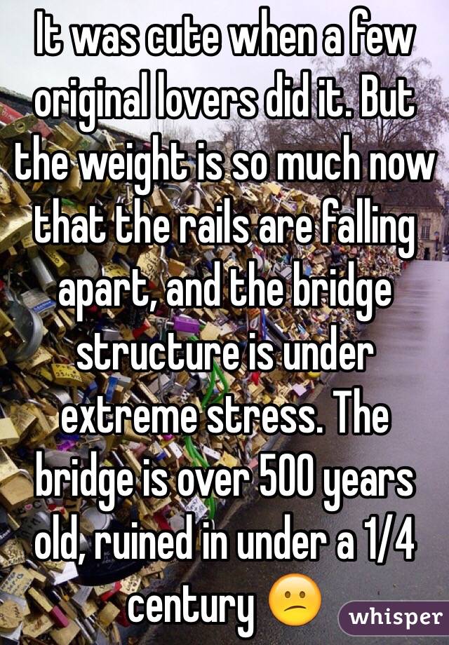 It was cute when a few original lovers did it. But the weight is so much now that the rails are falling apart, and the bridge structure is under extreme stress. The bridge is over 500 years old, ruined in under a 1/4 century 😕