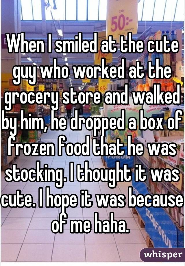 When I smiled at the cute guy who worked at the grocery store and walked by him, he dropped a box of frozen food that he was stocking. I thought it was cute. I hope it was because of me haha. 