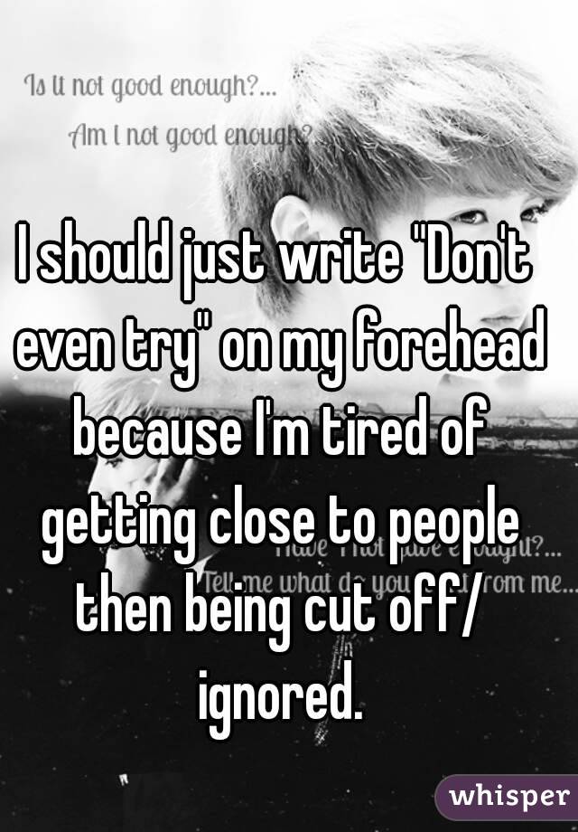 I should just write "Don't even try" on my forehead because I'm tired of getting close to people then being cut off/ ignored.