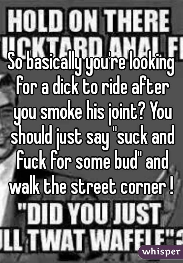 So basically you're looking for a dick to ride after you smoke his joint? You should just say "suck and fuck for some bud" and walk the street corner ! 
