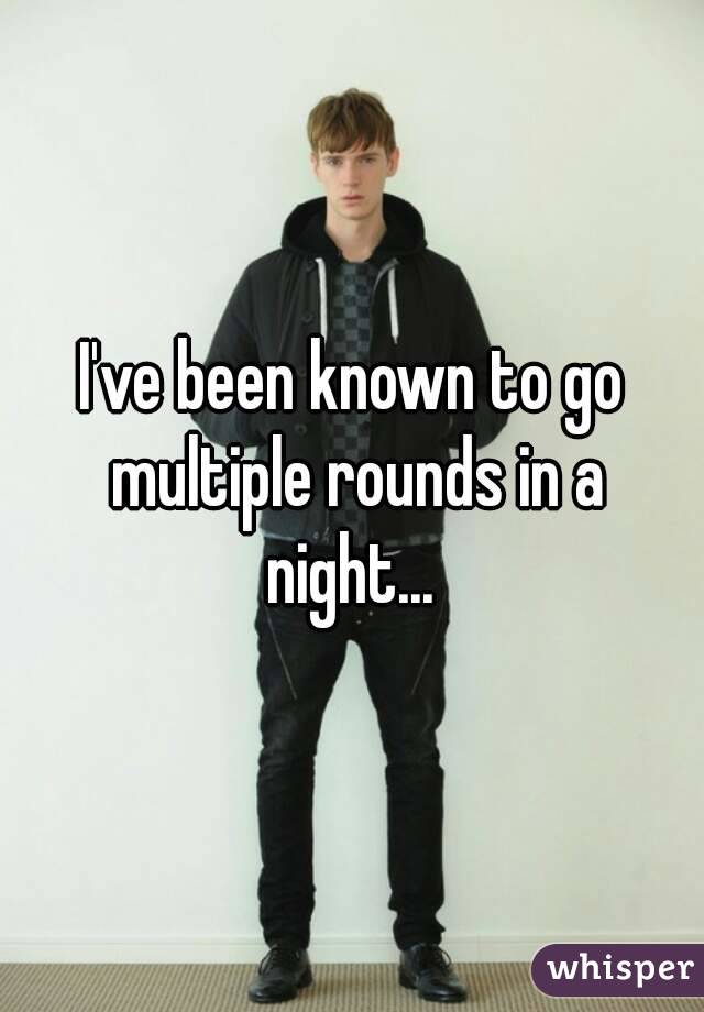 I've been known to go multiple rounds in a night... 