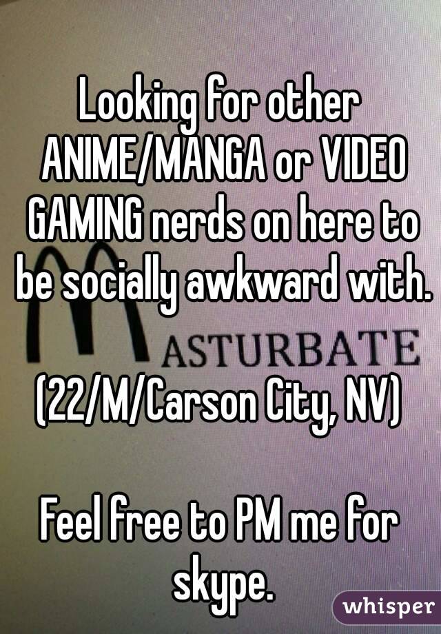 Looking for other ANIME/MANGA or VIDEO GAMING nerds on here to be socially awkward with.

(22/M/Carson City, NV)

Feel free to PM me for skype.