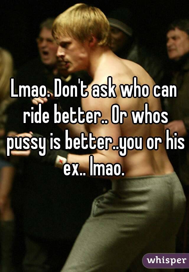 Lmao. Don't ask who can ride better.. Or whos pussy is better..you or his ex.. lmao. 