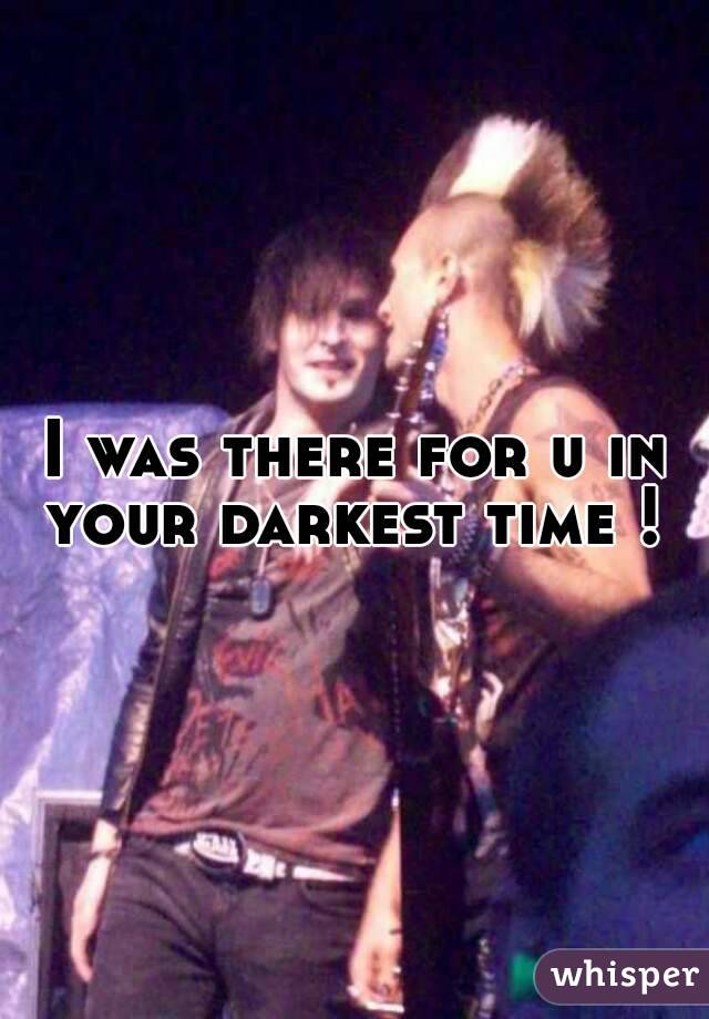 I was there for u in your darkest time ! 