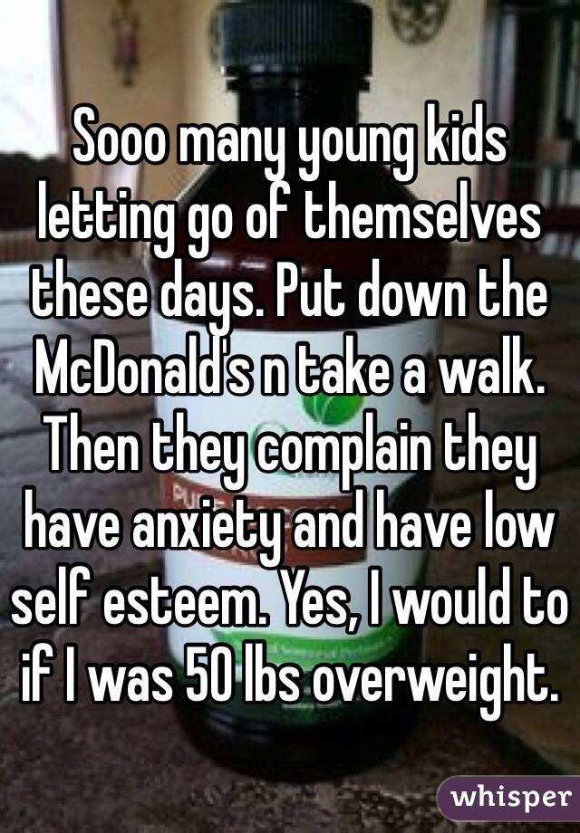 Sooo many young kids letting go of themselves these days. Put down the McDonald's n take a walk. Then they complain they have anxiety and have low self esteem. Yes, I would to if I was 50 lbs overweight. 