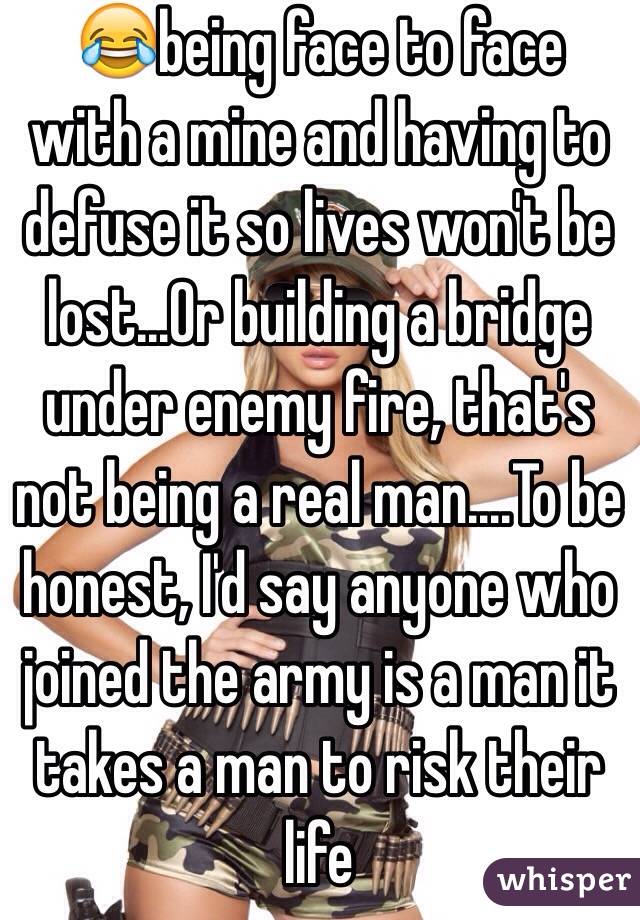 😂being face to face with a mine and having to defuse it so lives won't be lost...Or building a bridge under enemy fire, that's not being a real man....To be honest, I'd say anyone who joined the army is a man it takes a man to risk their life