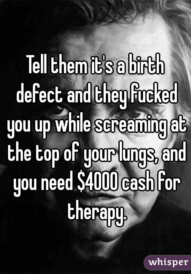 Tell them it's a birth defect and they fucked you up while screaming at the top of your lungs, and you need $4000 cash for therapy.