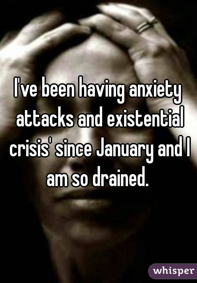 I've been having anxiety attacks and existential crisis' since January and I am so drained. 