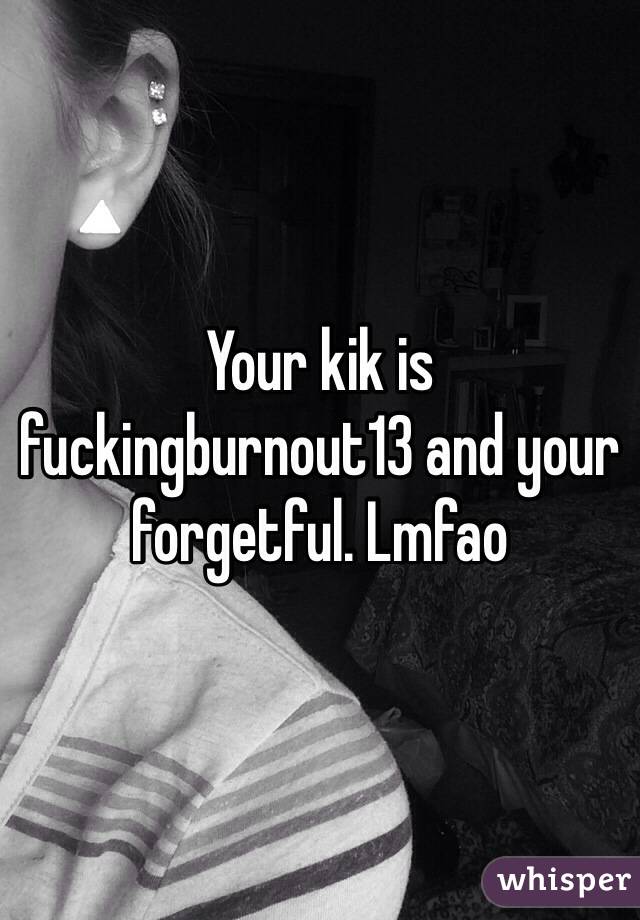 Your kik is fuckingburnout13 and your forgetful. Lmfao