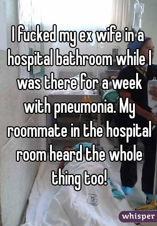 I fucked my ex wife in a hospital bathroom while I was there for a week with pneumonia. My roommate in the hospital room heard the whole thing too!