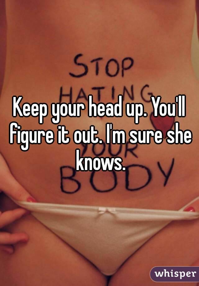 Keep your head up. You'll figure it out. I'm sure she knows.