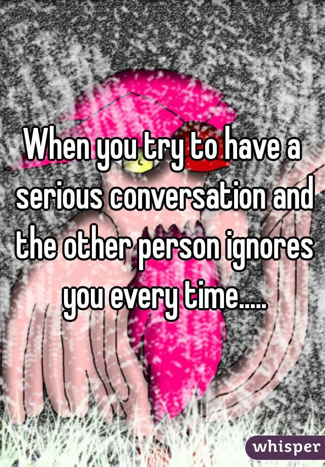 When you try to have a serious conversation and the other person ignores you every time.....
