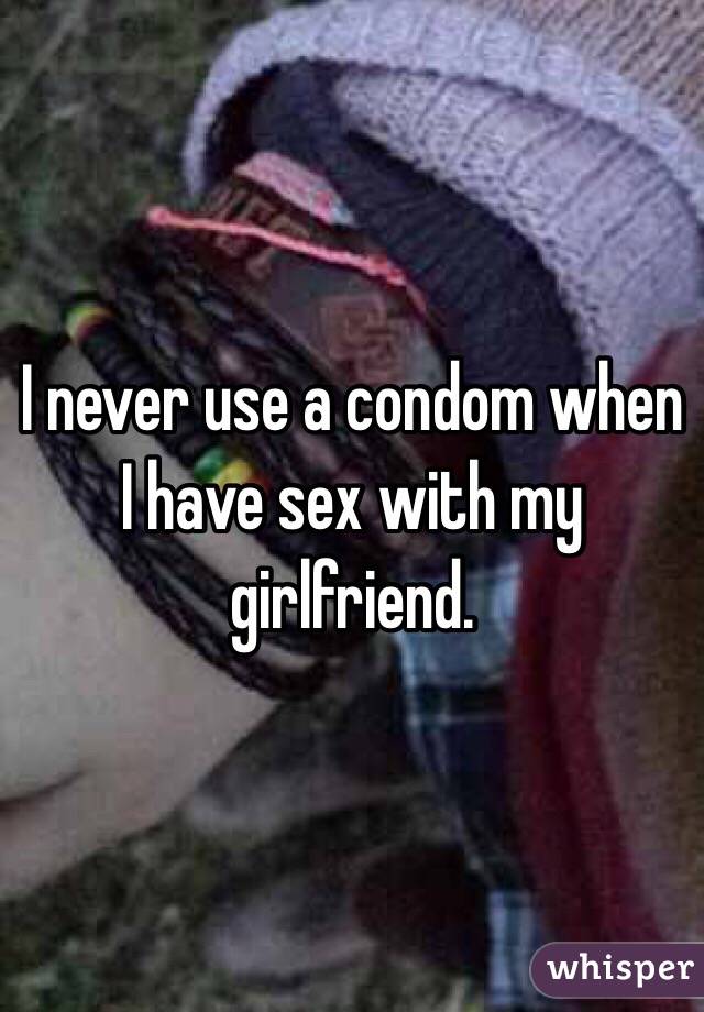 I never use a condom when I have sex with my girlfriend.