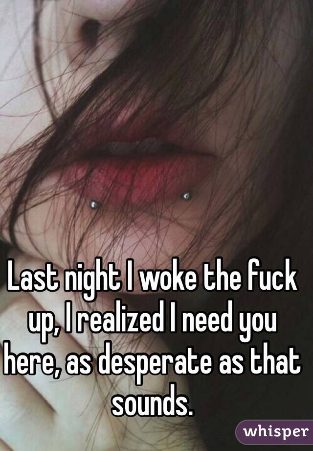 Last night I woke the fuck up, I realized I need you here, as desperate as that sounds. 