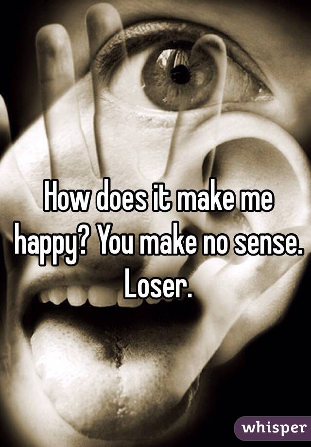 How does it make me happy? You make no sense. Loser. 