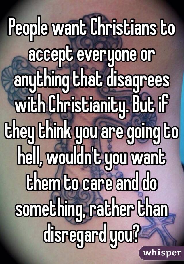 People want Christians to accept everyone or anything that disagrees with Christianity. But if they think you are going to hell, wouldn't you want them to care and do something, rather than disregard you?