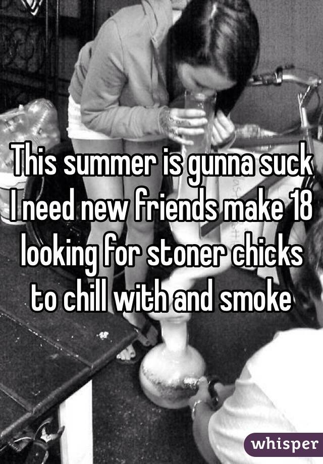 This summer is gunna suck I need new friends make 18 looking for stoner chicks to chill with and smoke 