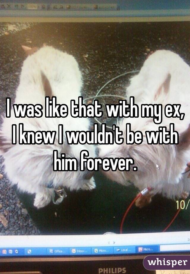 I was like that with my ex, I knew I wouldn't be with him forever. 