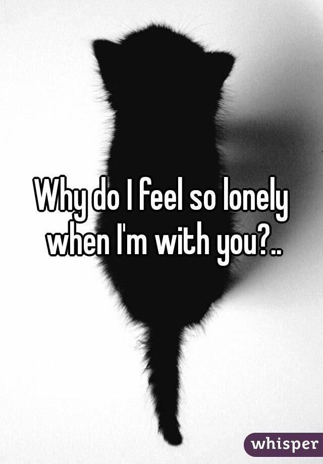 Why do I feel so lonely when I'm with you?..