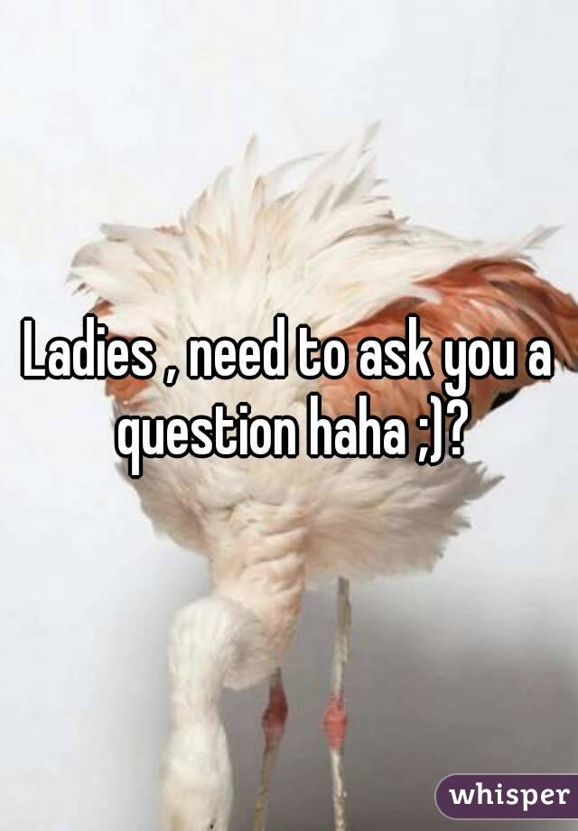 Ladies , need to ask you a question haha ;)?
