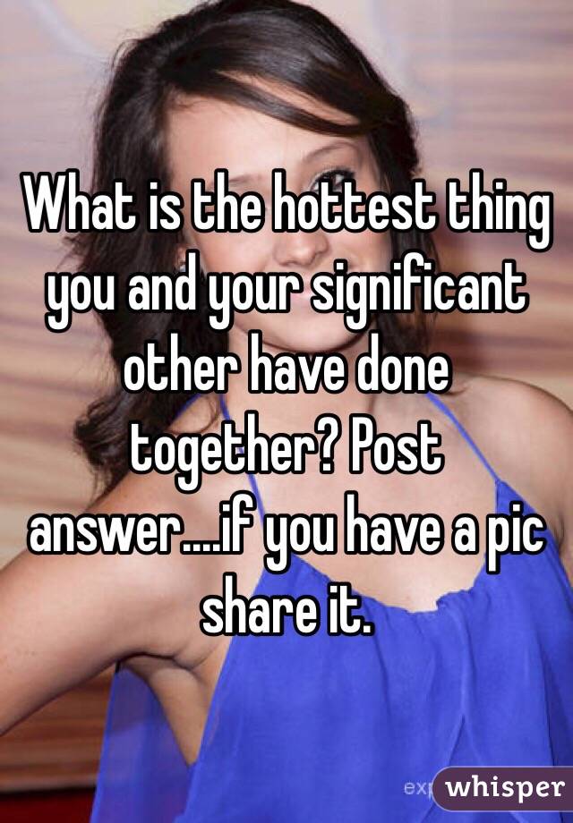 What is the hottest thing you and your significant other have done together? Post answer....if you have a pic share it.