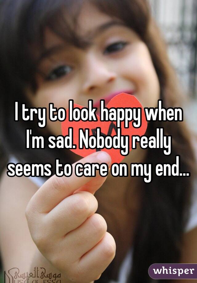 I try to look happy when I'm sad. Nobody really seems to care on my end...