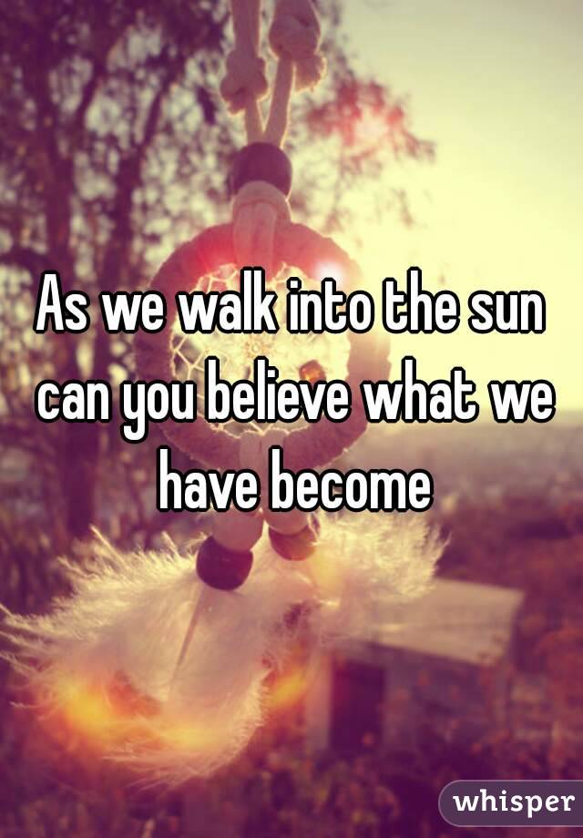 As we walk into the sun can you believe what we have become