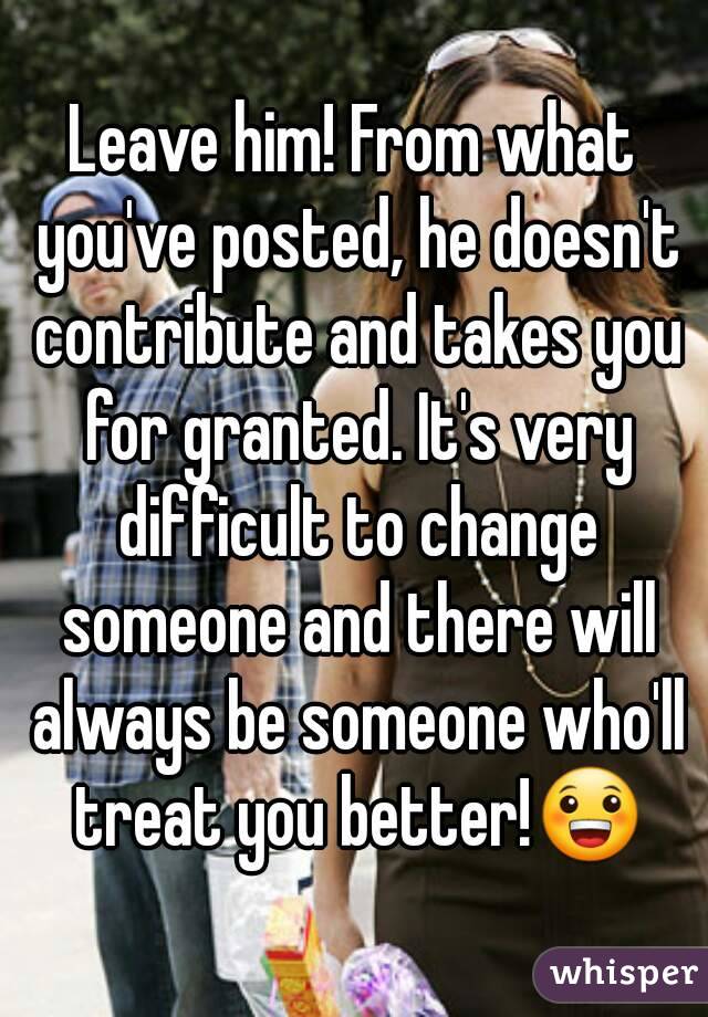 Leave him! From what you've posted, he doesn't contribute and takes you for granted. It's very difficult to change someone and there will always be someone who'll treat you better!😀