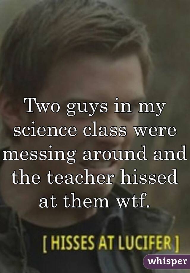 Two guys in my science class were messing around and the teacher hissed at them wtf. 