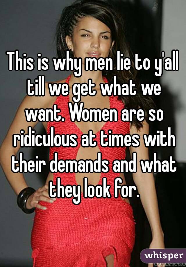 This is why men lie to y'all till we get what we want. Women are so ridiculous at times with their demands and what they look for.