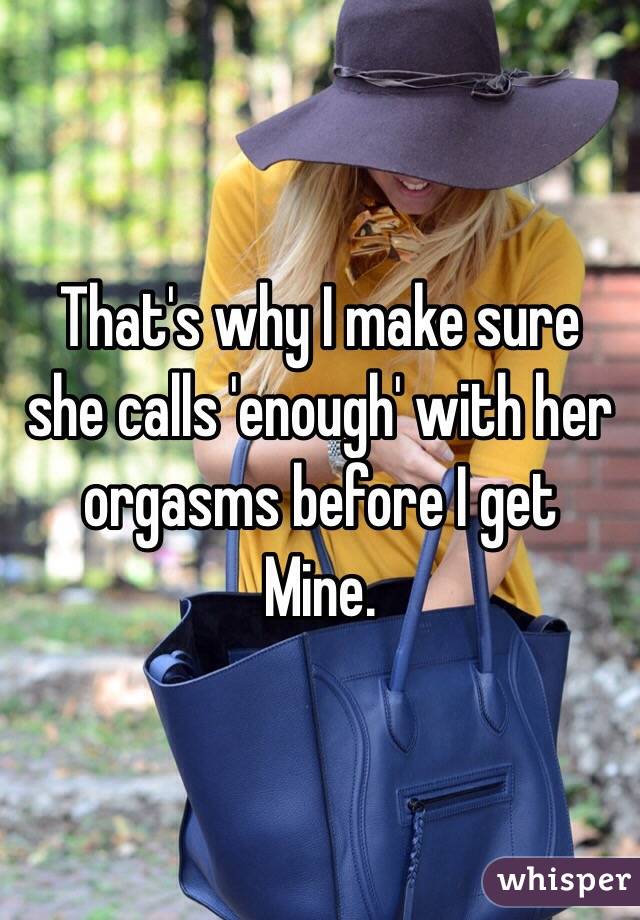 That's why I make sure she calls 'enough' with her orgasms before I get
Mine.