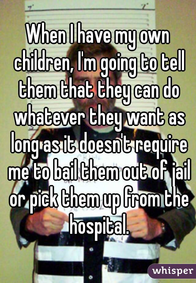When I have my own children, I'm going to tell them that they can do whatever they want as long as it doesn't require me to bail them out of jail or pick them up from the hospital.
