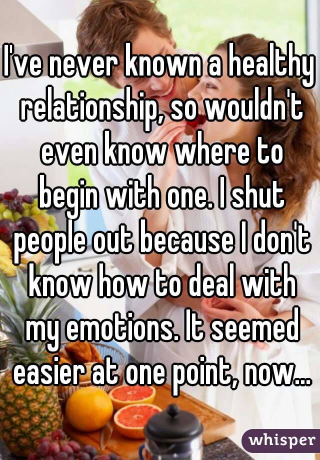 I've never known a healthy relationship, so wouldn't even know where to begin with one. I shut people out because I don't know how to deal with my emotions. It seemed easier at one point, now…