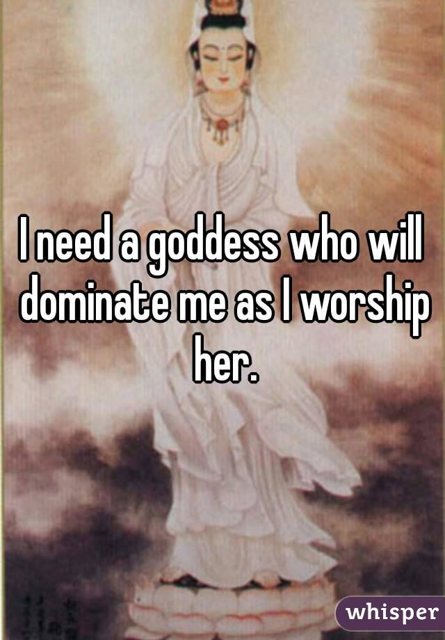 I need a goddess who will dominate me as I worship her.