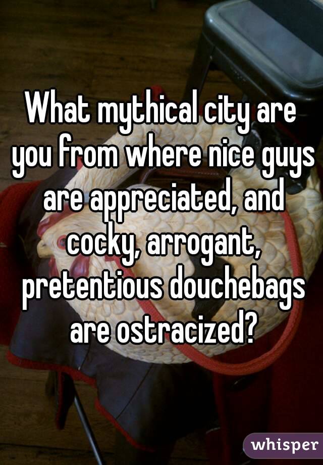 What mythical city are you from where nice guys are appreciated, and cocky, arrogant, pretentious douchebags are ostracized?