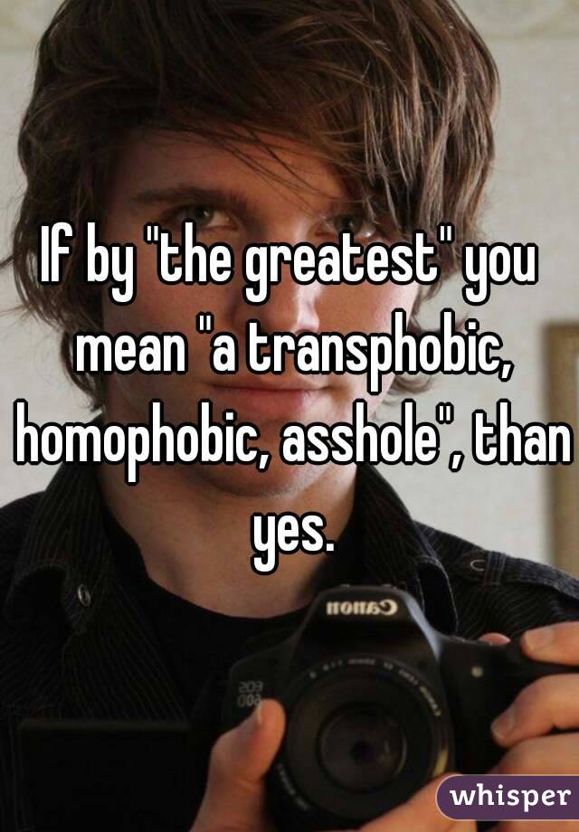 If by "the greatest" you mean "a transphobic, homophobic, asshole", than yes.