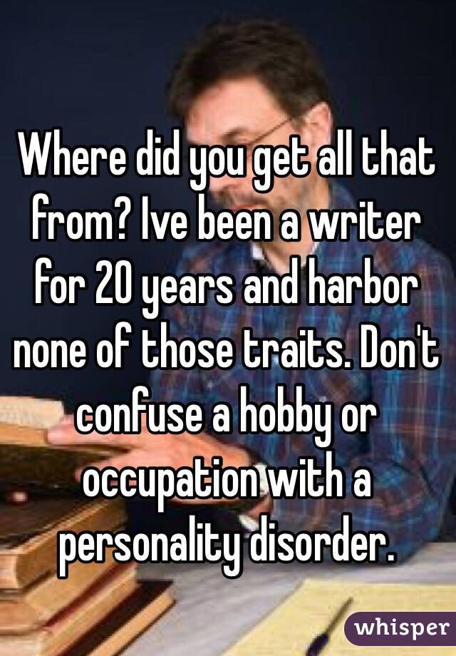 Where did you get all that from? Ive been a writer for 20 years and harbor none of those traits. Don't confuse a hobby or occupation with a personality disorder. 