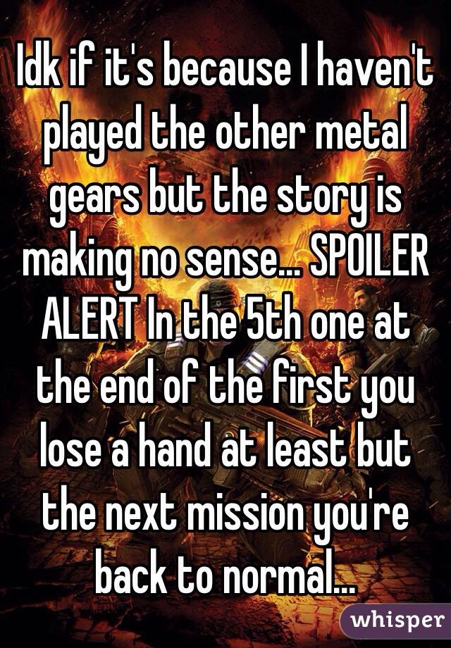 Idk if it's because I haven't played the other metal gears but the story is making no sense... SPOILER ALERT In the 5th one at the end of the first you lose a hand at least but the next mission you're back to normal...