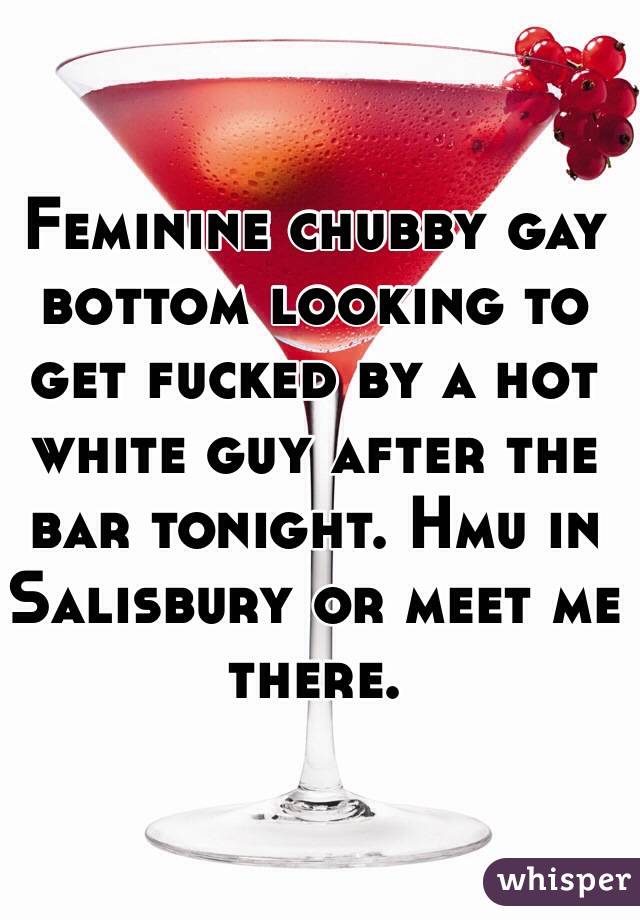 Feminine chubby gay bottom looking to get fucked by a hot white guy after the bar tonight. Hmu in Salisbury or meet me there. 