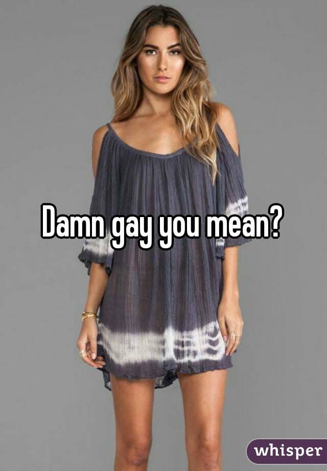 Damn gay you mean?