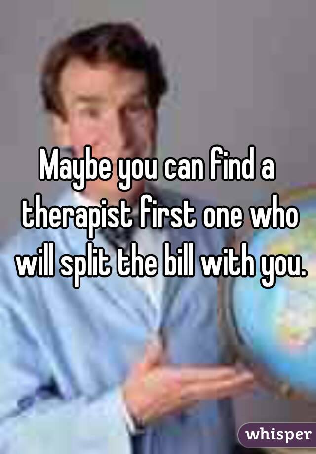 Maybe you can find a therapist first one who will split the bill with you.