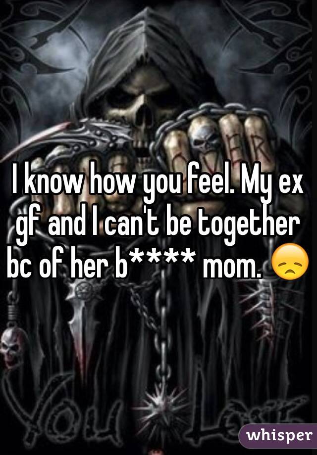 I know how you feel. My ex gf and I can't be together bc of her b**** mom. 😞