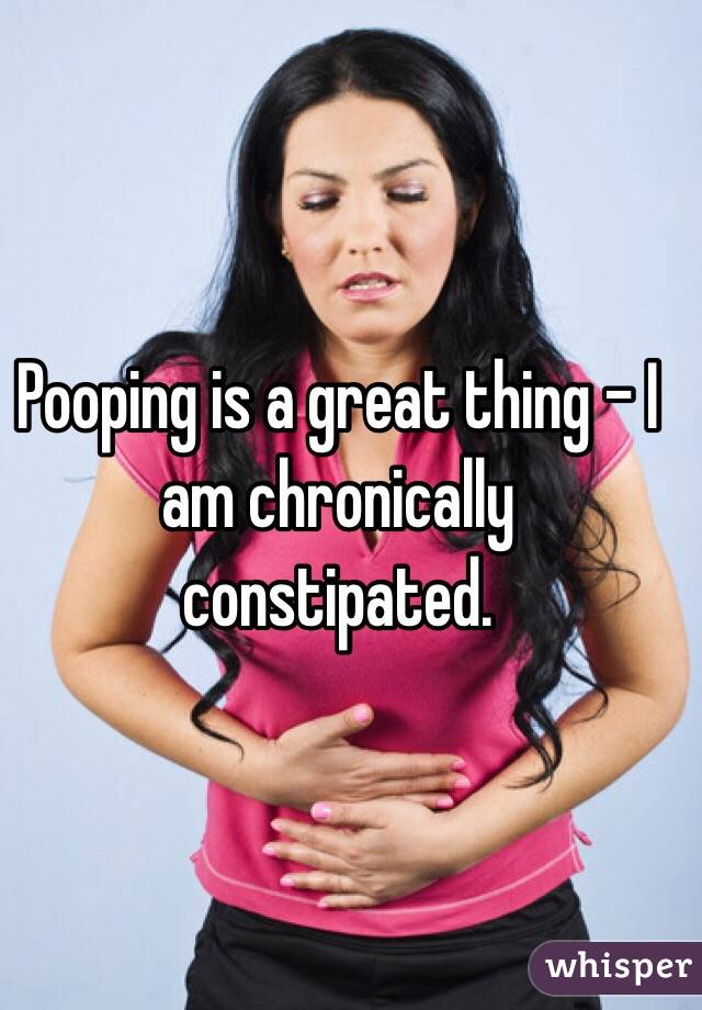 Pooping is a great thing - I am chronically constipated. 